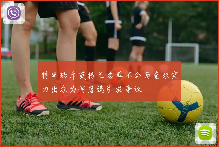 特里怒斥英格兰名单不公马奎尔实力出众为何落选引发争议