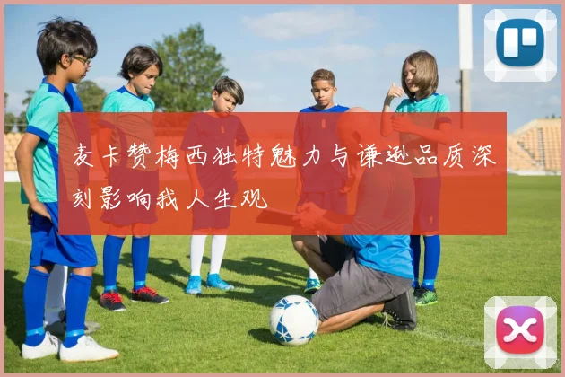 麦卡赞梅西独特魅力与谦逊品质深刻影响我人生观
