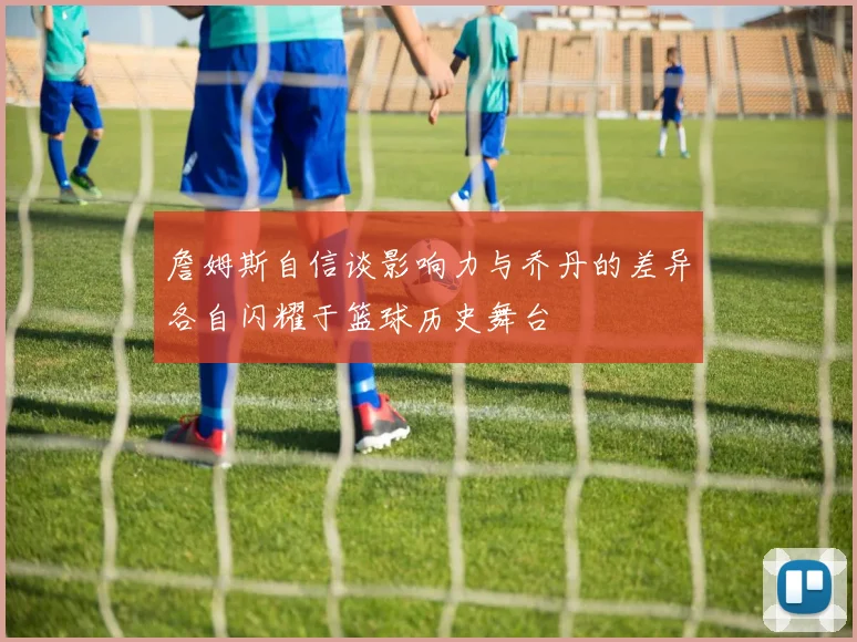 詹姆斯自信谈影响力与乔丹的差异各自闪耀于篮球历史舞台