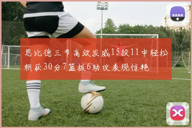 恩比德三节高效发威15投11中轻松斩获30分7篮板6助攻表现惊艳