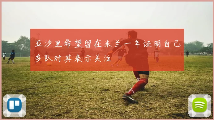 亚沙里希望留在米兰一年证明自己多队对其表示关注