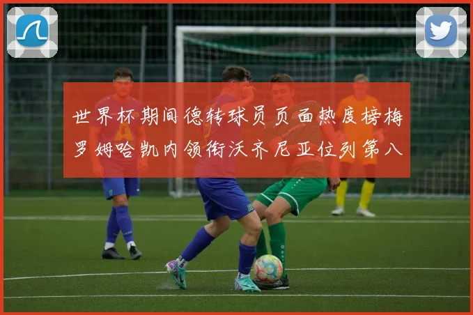 世界杯期间德转球员页面热度榜梅罗姆哈凯内领衔沃齐尼亚位列第八