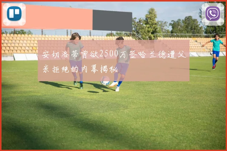 安切洛蒂曾欲2500万签哈兰德遭父亲拒绝的内幕揭秘