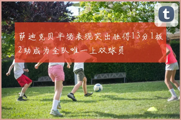 萨迪克贝半场表现突出独得13分1板2助成为全队唯一上双球员