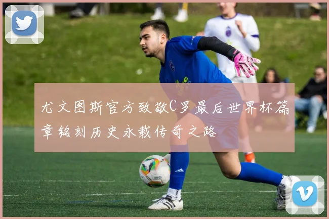 尤文图斯官方致敬C罗最后世界杯篇章铭刻历史永载传奇之路
