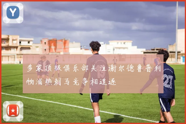多家顶级俱乐部关注谢尔德鲁普利物浦热刺马竞争相追逐