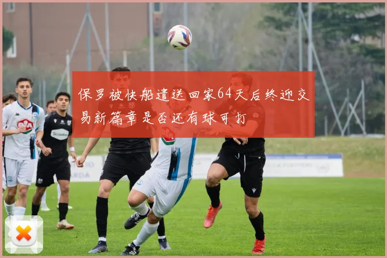 保罗被快船遣送回家64天后终迎交易新篇章是否还有球可打
