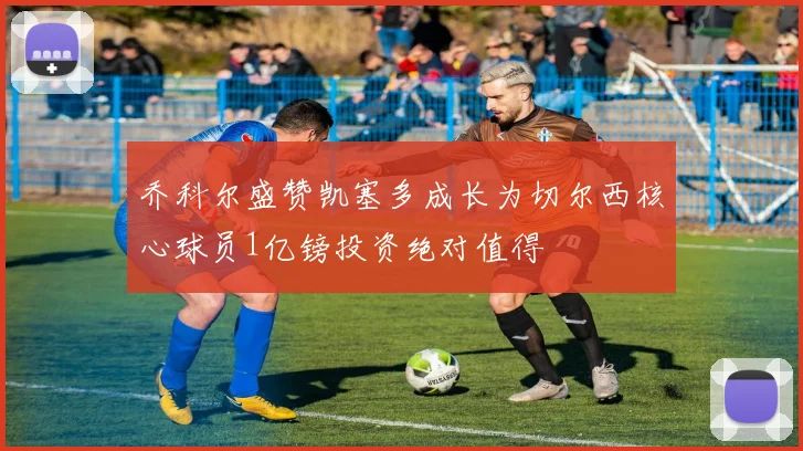 乔科尔盛赞凯塞多成长为切尔西核心球员1亿镑投资绝对值得