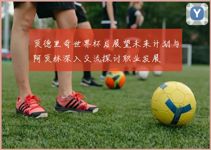 莫德里奇世界杯后展望未来计划与阿莫林深入交流探讨职业发展