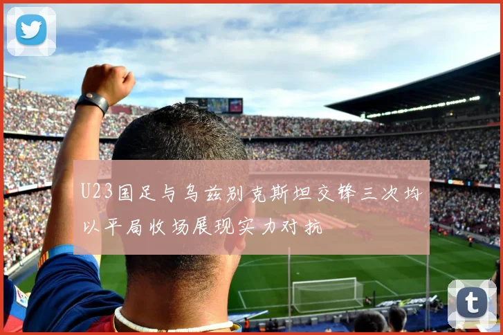 U23国足与乌兹别克斯坦交锋三次均以平局收场展现实力对抗
