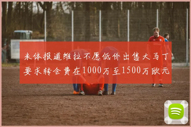 米体报道维拉不愿低价出售大马丁要求转会费在1000万至1500万欧元之间
