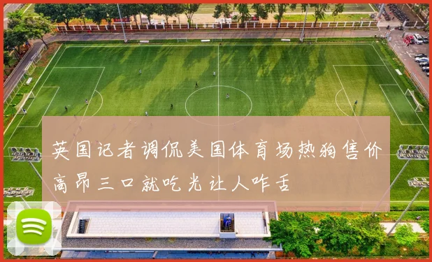 英国记者调侃美国体育场热狗售价高昂三口就吃光让人咋舌